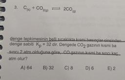 3. Cik + CO
2CO
(g)
2009)
denge tepkimesinin belli sıcaklıkta kısmi basınçlar cinsinden
denge sabiti Kp = 32 dir. Dengede CO2 gazının kısmi ba
sinci 2 atm olduğuna göre, CO gazının kısmi ba sinci kac
atm olur?
A) 64
B) 32
C) 8
D) 6
E) 2
