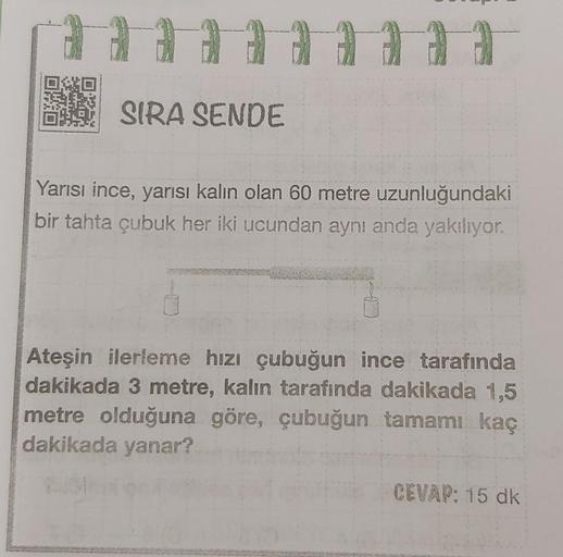 SIRA SENDE
Yarısı ince, yarısı kalın olan 60 metre uzunluğundaki
bir tahta çubuk her iki ucundan aynı anda yakılıyor.
Ateşin ilerleme hızı çubuğun ince tarafında
dakikada 3 metre, kalın tarafında dakikada 1,5
metre olduğuna göre, çubuğun tamamı kaç
dakikad