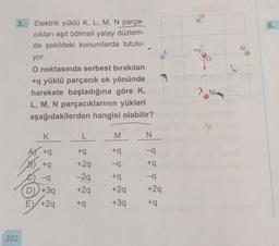 K
3.
6.
N
L
to?
Z
Elektrik yüklü K, L, M, N parça-
cıkları eşit bölmeli yatay düzlem-
de şekildeki konumlarda tutulu-
yor.
O noktasında serbest bırakılan
+q yüklü parçacık ok yönünde
harekete başladığına göre K,
L, M, N parçacıklarının yükleri
aşağıdakilerden hangisi olabilir?
K
L
M
N
+q
+
-9
Atq
B) +9
T
--9
-9
+29
-29
+29
-9
D) +39
+
+29
+39
+29
+
EY +29
+9
222
