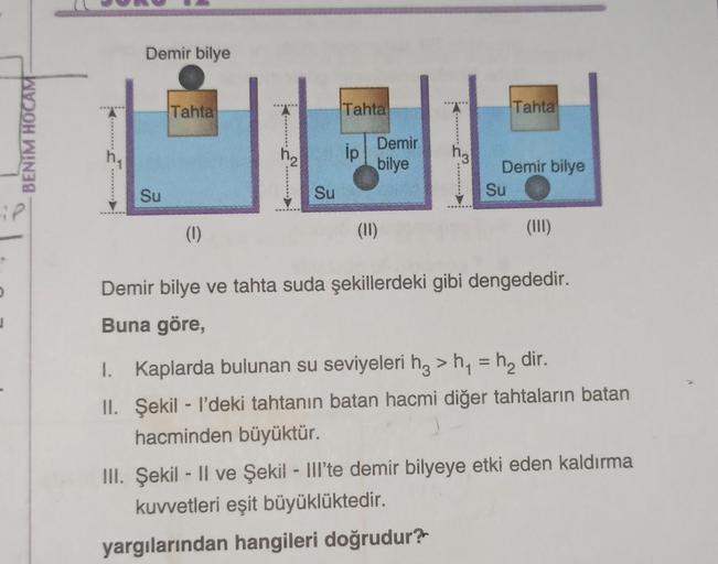 Demir bilye
Tahta
Tahta
Tahta
BENİM HOCAM
ip
Demir
bilye
hz
Demir bilye
Su
Su
Su
(1)
(11)
(III)
Demir bilye ve tahta suda şekillerdeki gibi dengededir.
j
Buna göre,
I. Kaplarda bulunan su seviyeleri hz > h4 = h, dir.
II. Şekil - l’deki tahtanın batan hacmi