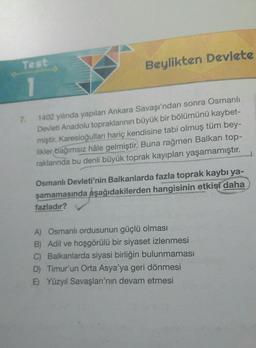 Test
Beylikten Devlete
1
7.
1402 yılında yapılan Ankara Savaşı'ndan sonra Osmanlı
Devleti Anadolu topraklarının büyük bir bölümünü kaybet-
miştir. Karesioğulları hariç kendisine tabi olmuş tüm bey-
likler bağımsız hâle gelmiştir
. Buna rağmen Balkan top-
raklannda bu denli büyük toprak kayıpları yaşamamıştır.
Osmanlı Devleti'nin Balkanlarda fazla toprak kaybı ya-
şamamasında aşağıdakilerden hangisinin etkisi daha
fazladır?
A) Osmanlı ordusunun güçlü olması
B) Adil ve hoşgörülü bir siyaset izlenmesi
C) Balkanlarda siyasi birliğin bulunmaması
D) Timur'un Orta Asya'ya geri dönmesi
E) Yüzyil Savaşları'nın devam etmesi
