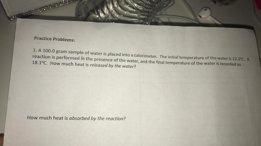 Practice Problems:
1. A 100.0 gram sample of water is placed into a calorimeter. The initial temperature of the water is 22.2°C. A
reaction is performed in the presence of the water, and the final temperature of the water is recorded as
18.1°C. How much heat is released by the water?
How much heat is absorbed by the reaction?