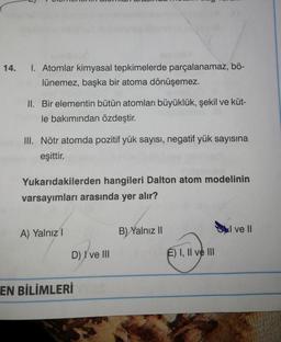 14.
1. Atomlar kimyasal tepkimelerde parçalanamaz, bö-
lünemez, başka bir atoma dönüşemez.
II. Bir elementin bütün atomları büyüklük, şekil ve küt-
le bakımından özdeştir.
III. Nötr atomda pozitif yük sayısı, negatif yük sayısına
eşittir.
Yukarıdakilerden hangileri Dalton atom modelinin
varsayımları arasında yer alır?
A) Yalnız
B) Yalnız 11
I ve 11
D) I ve III
E) I, II ve III
EN BİLİMLERİ
