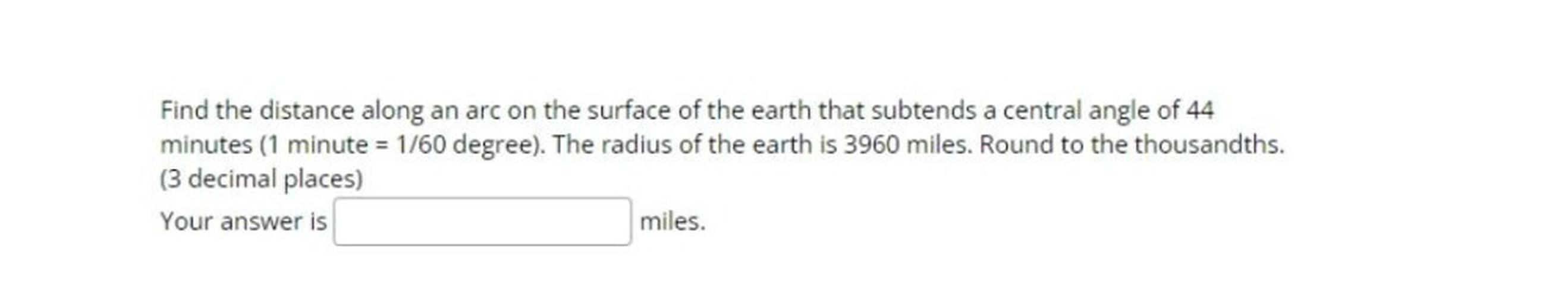 Find the distance along an arc on the surface of the earth that subtends a central angle of 44
minutes (1 minute = 1/60 degree). The radius of the earth is 3960 miles. Round to the thousandths.
(3 decimal places)
Your answer is
miles.