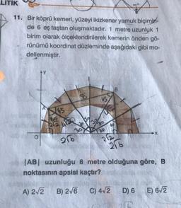 LITIK
11. Bir köprü kemeri, yüzeyi ikizkenar yamuk biçimin-
de 6 eş taştan oluşmaktadır. 1 metre uzunluk 1
birim olarak ölçeklendirilerek kemerin önden gö-
rünümü koordinat düzleminde aşağıdaki gibi mo-
dellenmiştir.
US
65
99412
30
130
→X
O
26
276
|AB| uzunluğu 8 metre olduğuna göre, B
noktasının apsisi kaçtır?
A) 212
B) 2/6
C) 412
D) 6
E) 612