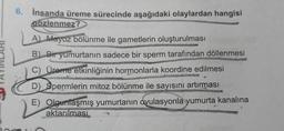 6. İnsanda üreme sürecinde aşağıdaki olaylardan hangisi
gözlenmez?
A Mayoz bölünme ile gametlerin oluşturulması
B. Bir yumurtanın sadece bir sperm tarafından döllenmesi
C) Üreme etkinliğinin hormonlarla koordine edilmesi
D) Spermlerin mitoz bölünme ile sayısını artırması
E) Olgunlaşmış yumurtanın ovulasyonla yumurta kanalına
aktarılması
