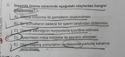 6. İnsanda üreme sürecinde aşağıdaki olaylardan hangisi
gözlenmez?
A Mayoz bölünme ile gametlerin oluşturulması
B. Bir yumurtanın sadece bir sperm tarafından döllenmesi
C) Üreme etkinliğinin hormonlarla koordine edilmesi
D) Spermlerin mitoz bölünme ile sayısını artırması
E) Olgunlaşmış yumurtanın ovulasyonla yumurta kanalına
aktarılması
