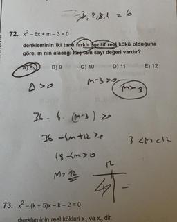 33, 2,3,426
72. x2 - 6x + m - 3 = 0
denkleminin iki tane farklı pozitif reel kökü olduğuna
göre, m nin alacağı kaç tam sayı değeri vardır?
B) 9
C) 10
D) 11
E) 12
m-
30
A>o
MY 3
36. 1. (-3)
36 -hm +12 te
3 <Mch
(8 tuyo
12
Mo 12
4
73. x2 - (k+5)x - k-2 = 0
denkleminin reel kökleri x, ve x, dir.
