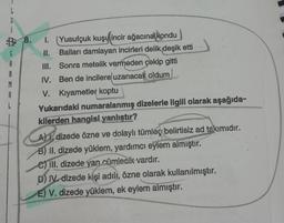 G
3 8.
S
A
B
M
#
1. (Yusufçuk kuşu
incir ağacına kondu
II. Balları damlayan incirleri delik deşik etti
III. Sonra metelik vermeden çekip gitti
IV. Ben de incilere uzanacak oldum
V. Kıyametler koptu
Yukarıdaki numaralanmış dizelerle ilgili olarak aşağıda-
kilerden hangisi yanlıştır?
A) 1, dizede özne ve dolaylı tümleç belirtisiz ad takımıdır.
B) II. dizede yüklem, yardımcı eylem almıştır.
C) III. dizede yan cümlecik vardır.
D) IV dizede kişi adılı, özne olarak kullanılmıştır.
E) V. dizede yüklem, ek eylem almıştır.