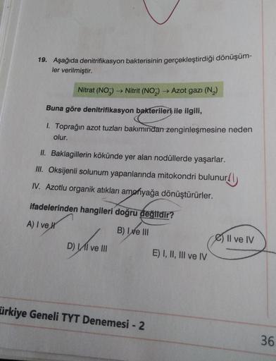 19. Aşağıda denitrifikasyon bakterisinin gerçekleştirdiği dönüşüm-
ler verilmiştir.
Nitrat (NO2) ► Nitrit (NO2) → Azot gazı (N2)
Buna göre denitrifikasyon bakterileri ile ilgili,
1. Toprağın azot tuzları bakımından zenginleşmesine neden
olur.
II. Baklagill