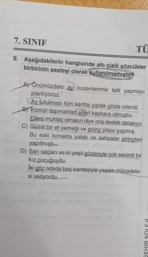 7. SINIF
TÜ
9. Aşağıdakilerin hangisinde altı çizili sözcükler
birbirinin sesteşi olarak kullanılmamıştır?
Ay Önümüzdeki ay kuzenlerimle tatil yapmayı
planlıyoruz.
Ay tutulması tüm kentte çıplak gözle izlendi.
By Kömür taşımaktan elleri kapkara olmuştu.
El