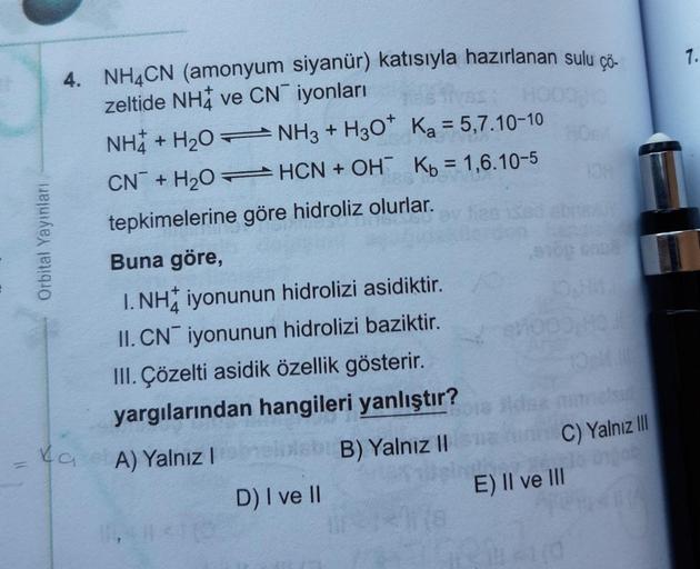 7.
HOO
Orbital Yayınları
4. NH4CN (amonyum siyanür) katısıyla hazırlanan sulu çö-
zeltide NHA ve CNiyonları
NH + H2O + NH3 + H2O Ka = 5,7.10-10
CN + H2O =HCN + OH Kb = 1,6.10-5
tepkimelerine göre hidroliz olurlar.
Buna göre,
1. NH iyonunun hidrolizi asidik