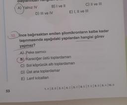 olayla
A) Yalnız IV B) I ve 11
D) III ve IV
C) II ve III
E) I, II ve III
10. ince bağırsaktan emilen şilomikronların kalbe kadar
taşınmasında aşağıdaki yapılardan hangisi görev
yapmaz?
A Peke sarnici
B) Karaciğer üstü toplardamarı
C) Sol köprücük altı toplardamarı
D) Üst ana toplardamar
E) Lenf kılcalları
1. A 2. B | 3. B | 4.C| 5. C | 6. E | 7. E | 8. B | 9. A 10. B
53