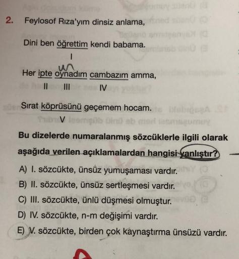 2.
Feylosof Riza'yım dinsiz anlama,
Dini ben öğrettim kendi babama.
1
Her ipte oynadım cambazım amma,
II III IV
Sirat köprüsünü geçemem hocam.
Tub Vlog
V lomb in ob mo
Debrecen
Bu dizelerde numaralanmış sözcüklerle ilgili olarak
aşağıda verilen açıklamalar