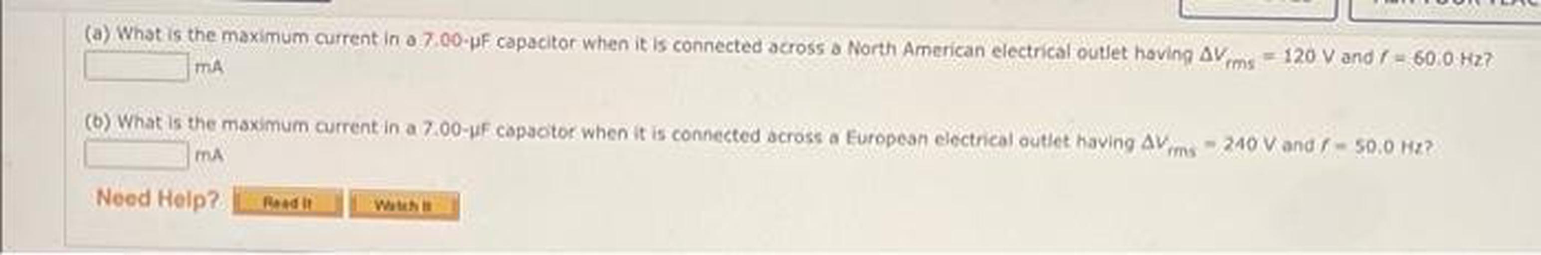 (a) What is the maximum current in a 7.00-WF capacitor when it is connected across a North American electrical outlet having av ms - 120 V and I - 60.0 Hz?
MA
(6) What is the maximum current in a 7.00-F capactor when it is connected across a European electrical outlet having aims - 240 Vand / -50.0 ?
MA
Need Help?
Read