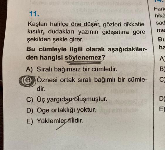 Fark
hika
sad
me
Bu
ha
A
11.
Kaşları hafifçe öne düşer, gözleri dikkatle
kısılır, dudakları yazının gidişatına göre
şekilden şekle girer.
Bu cümleyle ilgili olarak aşağıdakiler-
den hangisi söylenemez?
A) Sıralı bağımsız bir cümledir.
BÖznesi ortak sirali