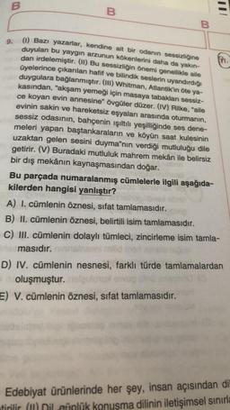B
B
E
B
9.
(1) Bazı yazarlar, kendine ait bir odanın sessizliğine
duyulan bu yaygın arzunun kökenlerini daha da yakın-
dan irdelemiştir. (11) Bu sessizliğin önemi genellikle aile
üyelerince çıkarılan hafif ve bilindik seslerin uyandırdığı
duygulara bağlanmıştır. (III) Whitman, Atlantik’in öte ya-
kasından, "akşam yemeği için masaya tabakları sessiz-
ce koyan evin annesine" övgüler düzer. (IV) Rilke, "aile
evinin sakin ve hareketsiz eşyaları arasında oturmanın,
sessiz odasının, bahçenin ışıltılı yeşilliğinde ses dene-
meleri yapan baştankaraların ve köyün saat kulesinin
uzaktan gelen sesini duyma”nın verdiği mutluluğu dile
getirir. (V) Buradaki mutluluk mahrem mekân ile belirsiz
bir dış mekânın kaynaşmasından doğar.
Bu parçada numaralanmış cümlelerle ilgili aşağıda-
kilerden hangisi yanlıştır?
A) I. cümlenin öznesi, sifat tamlamasıdır.
B) II. cümlenin öznesi, belirtili isim tamlamasıdır.
C) III. cümlenin dolaylı tümleci, zincirleme isim tamla-
masıdır.
D) IV. cümlenin nesnesi, farklı türde tamlamalardan
oluşmuştur.
E) V. cümlenin öznesi, sifat tamlamasıdır.
Edebiyat ürünlerinde her şey, insan açısından di
tirilir (m) Dil afnlük konuşma dilinin iletişimsel sınırla
