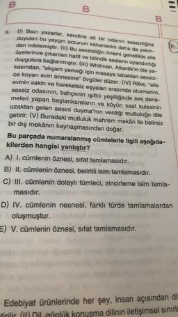 B
B
E
B
9.
(1) Bazı yazarlar, kendine ait bir odanın sessizliğine
duyulan bu yaygın arzunun kökenlerini daha da yakın-
dan irdelemiştir. (11) Bu sessizliğin önemi genellikle aile
üyelerince çıkarılan hafif ve bilindik seslerin uyandırdığı
duygulara bağlanmıştır. (III) Whitman, Atlantik’in öte ya-
kasından, "akşam yemeği için masaya tabakları sessiz-
ce koyan evin annesine" övgüler düzer. (IV) Rilke, "aile
evinin sakin ve hareketsiz eşyaları arasında oturmanın,
sessiz odasının, bahçenin ışıltılı yeşilliğinde ses dene-
meleri yapan baştankaraların ve köyün saat kulesinin
uzaktan gelen sesini duyma”nın verdiği mutluluğu dile
getirir. (V) Buradaki mutluluk mahrem mekân ile belirsiz
bir dış mekânın kaynaşmasından doğar.
Bu parçada numaralanmış cümlelerle ilgili aşağıda-
kilerden hangisi yanlıştır?
A) I. cümlenin öznesi, sifat tamlamasıdır.
B) II. cümlenin öznesi, belirtili isim tamlamasıdır.
C) III. cümlenin dolaylı tümleci, zincirleme isim tamla-
masıdır.
D) IV. cümlenin nesnesi, farklı türde tamlamalardan
oluşmuştur.
E) V. cümlenin öznesi, sifat tamlamasıdır.
Edebiyat ürünlerinde her şey, insan açısından di
tirilir (m) Dil afnlük konuşma dilinin iletişimsel sınırla
