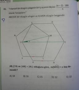 YINLARI
(n-2). 180
-
31. "n kenarlı bir düzgün çokgenin bir iç açısının ölçüsü
n
olarak hesaplanır."
ABCEDE bir düzgün altıgen ve KLMEN düzgün beşgendir.
D
E
N
M
a
F
C
K
L
A
B
AB // KL ve |AB| = |KL olduğuna göre, m(MFC) = a kaç de-
recedir?
A) 18
B) 16
C) 15
D) 12
E) 10
