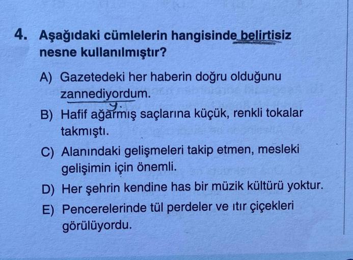 4. Aşağıdaki cümlelerin hangisinde belirtisiz
nesne kullanılmıştır?
A) Gazetedeki her haberin doğru olduğunu
zannediyordum.
y.
B) Hafif ağarmış saçlarına küçük, renkli tokalar
takmıştı.
C) Alanındaki gelişmeleri takip etmen, mesleki
gelişimin için önemli.