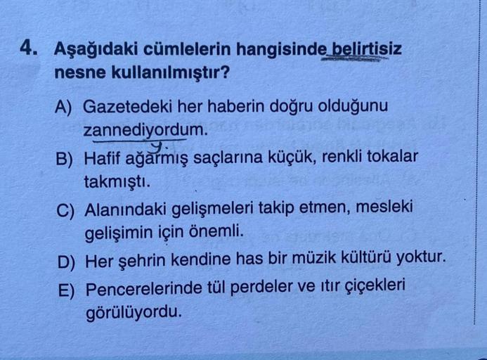 4. Aşağıdaki cümlelerin hangisinde belirtisiz
nesne kullanılmıştır?
A) Gazetedeki her haberin doğru olduğunu
zannediyordum.
y.
B) Hafif ağarmış saçlarına küçük, renkli tokalar
takmıştı.
C) Alanındaki gelişmeleri takip etmen, mesleki
gelişimin için önemli.
