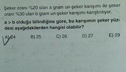 Şeker oranı %20 olan a gram un-şeker karışımı ile şeker
oranı %30 olan b gram un-şeker karışımı karıştırılıyor.
a>b olduğu bilindiğine göre, bu karışımın şeker yüz-
desi aşağıdakilerden hangisi olabilir?
B) 25
C) 26
D) 27
E) 29
19/24