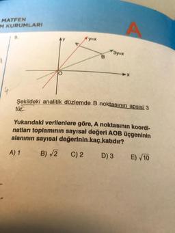 MATFEN
M KURUMLARI
yox
3y=*
B
Şekildeki analitik düzlemde B noktasının apsisi 3
tür
Yukarıdaki verilenlere göre, A noktasının koordi-
natları toplamının sayısal değeri AOB üçgeninin
alanının sayısal değerinin kaç katıdır?
A) 1 B) V2 C) 2
D) 3 E) 10
