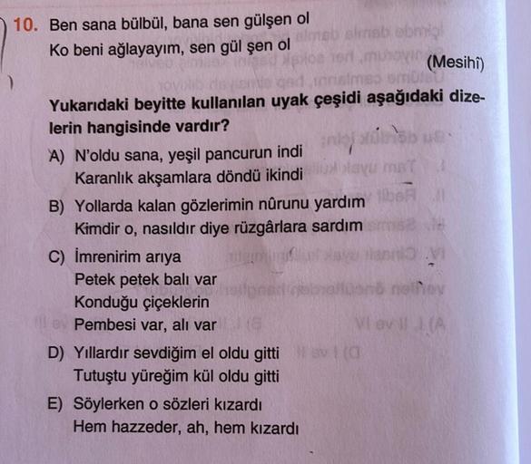 ho
10. Ben sana bülbül, bana sen gülşen ol
simbolo
Ko beni ağlayayım, sen gül şen ol
(Mesihî)
tomo um
Yukarıdaki beyitte kullanılan uyak çeşidi aşağıdaki dize-
lerin hangisinde vardır?
A) N'oldu sana, yeşil pancurun indi
lay
Karanlık akşamlara döndü ikindi