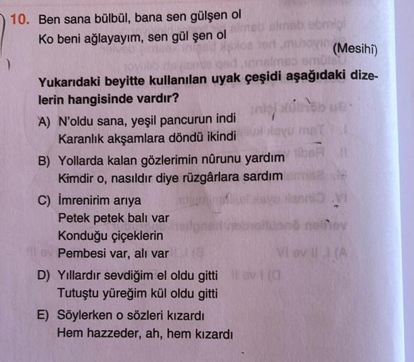 ho
10. Ben sana bülbül, bana sen gülşen ol
simbolo
Ko beni ağlayayım, sen gül şen ol
(Mesihî)
tomo um
Yukarıdaki beyitte kullanılan uyak çeşidi aşağıdaki dize-
lerin hangisinde vardır?
A) N'oldu sana, yeşil pancurun indi
lay
Karanlık akşamlara döndü ikindi