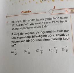 Olasılık
5. TES
1. 36 kişilik bir sınıfta kayak yapanların sayısı
12, buz pateni yapanların sayısı 24 ve her iki
sporu yapanların sayısı 6 dır.
Rastgele seçilen bir öğrencinin buz pa-
teni yapmadığı bilindiğine göre, kayak da
yapmayan bir öğrenci olma olasılığı kaç-
tır?
D)
E)
12
1
2
C)
12
17
B)
A)
16
0 -
