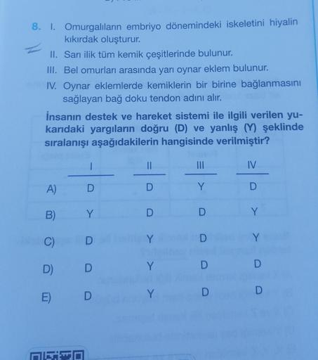 8. I.
Omurgalıların embriyo dönemindeki iskeletini hiyalin
kıkırdak oluşturur.
II. Sarı ilik tüm kemik çeşitlerinde bulunur.
III. Bel omurları arasında yarı oynar eklem bulunur.
IV. Oynar eklemlerde kemiklerin bir birine bağlanmasını
sağlayan bağ doku tend