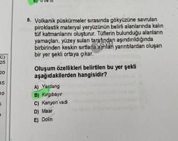 E)
8. Volkanik püskürmeler sırasında gökyüzüne savrulan
piroklastik materyal yeryüzünün belirli alanlarında kalın
tüf katmanlarını oluşturur. Tüflerin bulunduğu alanların
yamaçları, yüzey suları tarafından aşındırıldığında
birbirinden keskin sırtlarla
ayrılan yarıntılardan oluşan
bir yer şekli ortaya çıkar.
C)
25
20
Oluşum özellikleri belirtilen bu yer şekli
aşağıdakilerden hangisidir?
15
10
5
A) Yardang
B) Kirgibayır
C) Kanyon vadi
D) Maar
E) Dolin