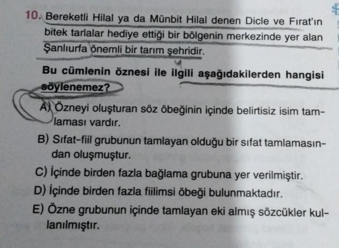 10. Bereketli Hilal ya da Münbit Hilal denen Dicle ve Fırat'ın
bitek tarlalar hediye ettiği bir bölgenin merkezinde yer alan
Şanlıurfa önemli bir tarım şehridir.
Bu cümlenin öznesi ile ilgili aşağıdakilerden hangisi
söylenemez?
A) Özneyi oluşturan söz öbeğ