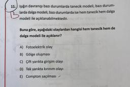 11. Işığın davranışı bazı durumlarda tanecik modeli, bazı durum-
larda dalga modeli, bazı durumlarda ise hem tanecik hem dalga
modeli ile açıklanabilmektedir.
houston
Buna göre, aşağıdaki olaylardan hangisi hem tanecik hem de
dalga modeli ile açıklanır?
A) Fotoelektrik olay
B) Gölge oluşması
C) Çift yarıkta girişim olayı
D) Tek yarıkta kırınım olayı
E) Compton saçılması
