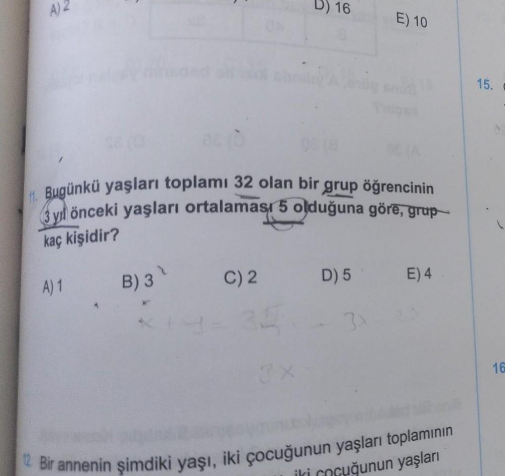A) 2
D) 16
E) 10
15.
1. Bugünkü yaşları toplamı 32 olan bir grup öğrencinin
3 yıl önceki yaşları ortalaması 5 olduğuna görē, grup
kaç kişidir?
C) 2.
B) 3
D) 5
A) 1
E) 4
3
16
2. Bir annenin şimdiki yaşı, iki çocuğunun yaşları toplamının
uğunun yaşları