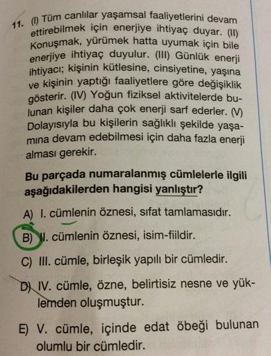 11. ( Tüm canlılar yaşamsal faaliyetlerini devam
ettirebilmek için enerjiye ihtiyaç duyar. (1)
Konuşmak, yürümek hatta uyumak için bile
enerjiye ihtiyaç duyulur. (III) Günlük enerji
ihtiyacı
; kişinin kütlesine, cinsiyetine, yaşına
ve kişinin yaptığı faali