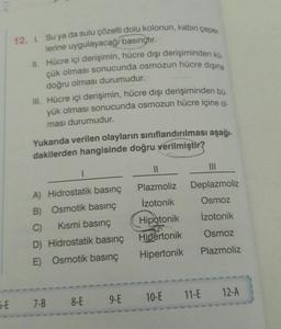 12. I. Su ya da sulu çözelti dolu kolonun, kabin çeper.
lerine uygulayacağı
basınçtir.
II. Hücre içi derişimin, hücre dışı derişiminden kü.
çük olması sonucunda osmozun hücre dışına
doğru olması durumudur.
II. Hücre içi derişimin, hücre dışı derişiminden bu
yük olması sonucunda osmozun hücre içine ol-
ması durumudur.
Yukarıda verilen olayların sınıflandırılması aşağı-
dakilerden hangisinde doğru verilmiştir?
11
III
1
Plazmoliz
Deplazmoliz
izotonik
Osmoz
Hipotonik
Izotonik
A) Hidrostatik basınç
B) Osmotik basınç
C)
Kismi basınç
D) Hidrostatik basınç
E) Osmotik basınç
Hipertonik
Osmoz
Plazmoliz
Hipertonik
12-A
10-E 11-E
5-E
7-B 8-E 9.E
