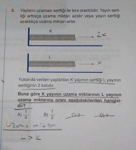 3. Yayların uzaması sertliği ile ters orantılıdır. Yayın sert-
liği arttıkça uzama miktarı azalır veya yayın sertliği
azaldıkça uzama miktarı artar.
K
L
X
Yukarıda verilen yaylardan K yayının sertliği L yayının
sertliğinin 2 katıdır.
Buna göre K yayının uz