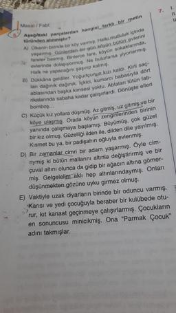 7.
I!
IL
Masal / Fabi
türünden alinmistir?
Asagidaki parçalardan hangisi farklı bir metin
A) Ülkenin birinde bir köy varmio. Halkı mutluluk içinde
yaşarmış. Günlerden bir gün köyün bütün evlerini
fareler basmış. Binlerce fare, köyün sokaklarında,
evlerinde dolaşıyormuş. Ne bulurlarsa yiyorlarmış.
Halk ne yapacağını şaşıp kalmış.
B) Dükkana geldiler. Yoğurtçunun kızı kaldı. Kirli saç-
ları dağınık dağınık. Içkici, kumarcı babasıyla dört
ablasından başka kimsesi yoktu. Ablaları tütün fab-
rikalarında sabaha kadar çalışırlardı. Dönüşte elleri
bomboş...
C) Küçük kız yollara düşmüş. Az gitmiş, uz gitmiş ve bir
köye ulaşmış. Orada köyün zenginlerinden birinin
yanında çalışmaya başlamış. Büyümüş, çok güzel
bir kız olmuş. Güzelliği ilden ile, dilden dile yayılmış.
Kismet bu ya, bir padişahın oğluyla evlenmiş.
D) Bir zamanlar cimri bir adam yaşarmış. Öyle cim-
riymiş ki bütün mallarını altınla değiştirirmiş ve bir
çuval altını olunca da gidip bir ağacın altına gömer-
miş. Gelgelelim aklı hep altınlarındaymış. Onları
düşünmekten gözüne uyku girmez olmuş.
E) Vaktiyle uzak diyarların birinde bir oduncu varmış.
Karısı ve yedi çocuğuyla beraber bir kulübede otu-
rur, kit kanaat geçinmeye çalışırlarmış. Çocukların
en sonuncusu minicikmiş. Ona "Parmak Çocuk"
adini takmışlar.
