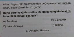 Alize rüzgarı 30° enlemlerinden doğup ekvatoral kuşağa
doğru esen sürekli bir rüzgârdır.
Buna göre aşağıda verilen alanların hangisinde alize-
lerin etkili olması beklenir?
B) Balkanlar
A) Anadolu
D) Sibirya
C) İskandinavya
E) Amazon Havzası