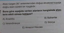 Alize rüzgarı 30° enlemlerinden doğup ekvatoral kuşağa
doğru esen sürekli bir rüzgârdır.
Buna göre aşağıda verilen alanların hangisinde alize-
lerin etkili olması beklenir?
B) Balkanlar
A) Anadolu
D) Sibirya
C) İskandinavya
E) Amazon Havzası
