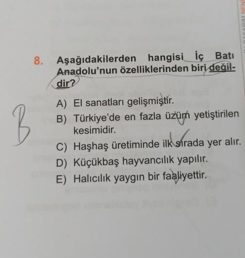 DASARIM BENI
8. Aşağıdakilerden hangisi İç Batı
Anadolu'nun özelliklerinden biri değil-
dir?
B
A) El sanatları gelişmiştir
.
B) Türkiye'de en fazla üzüm yetiştirilen
kesimidir.
C) Haşhaş üretiminde ilk sırada yer alır.
D) Küçükbaş hayvancılık yapılır.
E) H