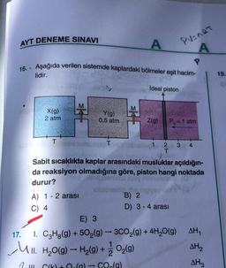 AYT DENEME SINAVI
A
PV=nRT
A
16. Aşağıda verilen sistemde kaplardaki bölmeler eşit hacim-
lidir.
19.
ideal piston
X(g)
2 atm
sk
Y(g)
0,5 atm
sk
Z(g)
Po= 1 atm
1
T
T
2 3 4
T
Sabit sicaklıkta kaplar arasındaki musluklar açıldığın-
da reaksiyon olmadığına göre, piston hangi noktada
ohio
durur?
blogi
A) 1 - 2 arası
B) 2
D) 3 - 4 arası
E) 3
17. 1. C3H2(g) + 502(g) - 3C02(g) + 4H2O(g)
AHY
AH
2
1 m C10 CO.(g)
AHz
C) 4
Ul. H2O(g) – H2(g) + O2(g)
-
