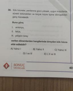 38. Kök hücreler, yenilenme gücü yüksek, uygun koşullarda
sürekli bölünebilen ve birçok hücre tipine dönüşebilen
genç hücrelerdir.
Buna göre;
I. embriyo,
II. fetüs
III. yetişkin birey
verilen dönemlerden hangilerinde bireyden kök hücre
elde edilebilir?
A) Yalnız !
B) Yalnız 11
C) Yalnız III
D) I ve III
E) I, II ve III
SONUÇ
YAYINLARI
40