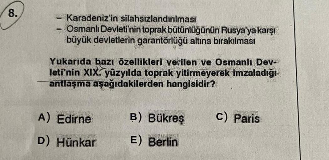 8.
Karadeniz'in silahsızlandırılması
- Osmanlı Devleti'nin toprak bütünlüğünün Rusya'ya karşı
büyük devletlerin garantörlüğü altına bırakılması
Yukarıda bazı özellikleri verilen ve Osmanlı Dev-
leti'nin XIX. yüzyılda toprak yitirmeyerek imzaladığı
antlaşma