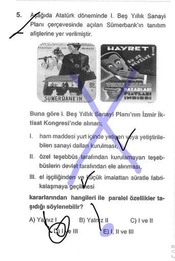 5. Aşağıda Atatürk döneminde I. Beş Yıllık Sanayi
Planı çerçevesinde açılan Sümerbank'ın tanıtım
afişlerine yer verilmiştir.
SYLU SEHİRLEN
ARADICA
MER
KALAS
LAYRET
BV E
fo
YERLI GALLAR
PAZARLARI
FEATLADE
ANDERD
SUMERBANKIN
Buna göre I. Beş Yıllık Sanayi Planı'nın İzmir İk-
tisat Kongresi'nde alsnan;
ham maddesi yurt içinde yetişen veya yetiştirile-
bilen sanayi dalları kurulması,
II. özel teşebbüs tarafından kurulamayan teşeb-
büslerin devlet tarafından ele alınması,
III. el işçiliğinden ve Küçük imalattan süratle fabri-
kalaşmaya geçilmesi
kararlarından hangileri ile paralel özellikler ta-
şıdığı söylenebilir?
A) Yalnız
B) Yalnız 11 C) I ve II
We III
E) I, II ve III