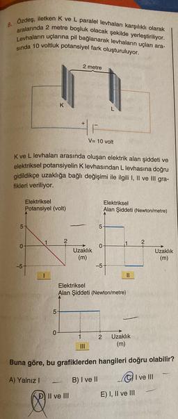 8. Ozdeş, iletken K ve L paralel levhaları karşılıklı olarak
aralarında 2 metre boşluk olacak şekilde yerleştiriliyor.
Levhalarin uçlarına pil bağlanarak levhaların uçları ara-
sinda 10 voltluk potansiyel fark oluşturuluyor.
2 metre
17
K
L
V= 10 volt
K ve L levhaları arasında oluşan elektrik alan şiddeti ve
elektriksel potansiyelin K levhasından L levhasına doğru
gidildikçe uzaklığa bağlı değişimi ile ilgili I, II ve III gra-
fikleri veriliyor.
Elektriksel
Potansiyel (volt)
Elektriksel
Alan Şiddeti (Newton/metre)
on
5
1
?
0
0
Uzaklik
(m)
Uzaklık
(m)
-5
-5
1
II
Elektriksel
Alan Şiddeti (Newton/metre)
5
0
1
2
Uzaklık
(m)
III
Buna göre, bu grafiklerden hangileri doğru olabilir?
A) Yalnız!
B) I ve II
Cive III
D) Il ve UI
E) I, II ve III
e
