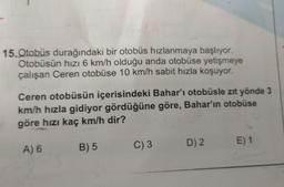 15. Otobüs durağındaki bir otobüs hızlanmaya başlıyor.
Otobüsün hızı 6 km/h olduğu anda otobüse yetişmeye
çalışan Ceren otobüse 10 km/h sabit hızla koşuyor.
Ceren otobüsün içerisindeki Bahar'ı otobüsle zıt yönde 3
km/h hızla gidiyor gördüğüne göre, Bahar'ın otobüse
göre hızı kaç km/h dir?
E) 1
C) 3
D) 2
B) 5
A) 6