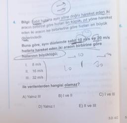 4
6.
Bilgi: Sabit hızlarla aynı yöne doğru hareket eden iki
aracın birbirine göre hızlan en küçük, zıt yöne hareket
eden iki aracın ise birbirlerine göre hızları en büyük
değerindedir
Buna göre, aynı düzlemde sabit 10 m/s ve 20 m/s
hızlarla hareket eden iki aracın birbirine göre
hizlarının büyüklüğü;
G
1
8 m/s
I
so
Lo
II. 16 m/s
III. 32 m/s
ile verilenlerden hangisi olamaz?
B) Ive ||
C) I ve III
A) Yalnız III
D) Yalnız!
E) II ve III
3.D 4.C
5