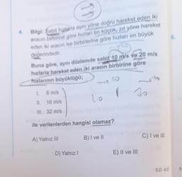 4
6.
Bilgi: Sabit hızlarla aynı yöne doğru hareket eden iki
aracın birbirine göre hızlan en küçük, zıt yöne hareket
eden iki aracın ise birbirlerine göre hızları en büyük
değerindedir
Buna göre, aynı düzlemde sabit 10 m/s ve 20 m/s
hızlarla hareket eden iki aracın birbirine göre
hizlarının büyüklüğü;
G
1
8 m/s
I
so
Lo
II. 16 m/s
III. 32 m/s
ile verilenlerden hangisi olamaz?
B) Ive ||
C) I ve III
A) Yalnız III
D) Yalnız!
E) II ve III
3.D 4.C
5
